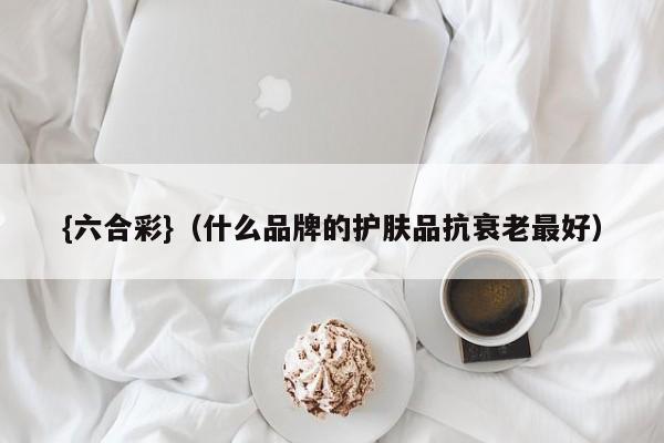 {六合彩}(什么品牌的护肤品抗衰老最好)
